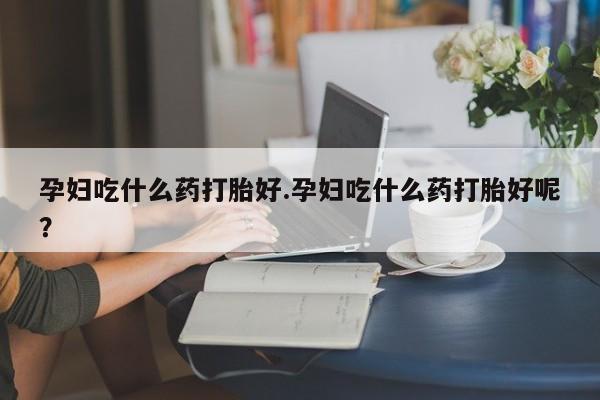 网上正品打胎药购买微信孕妇吃什么药打胎好.孕妇吃什么药打胎好呢？
