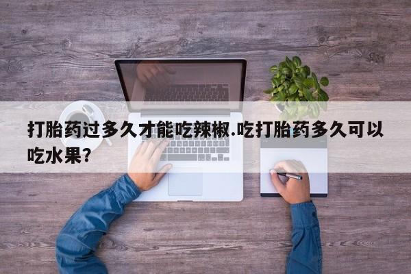 网上正品打胎药购买微信打胎药过多久才能吃辣椒.吃打胎药多久可以吃水果？