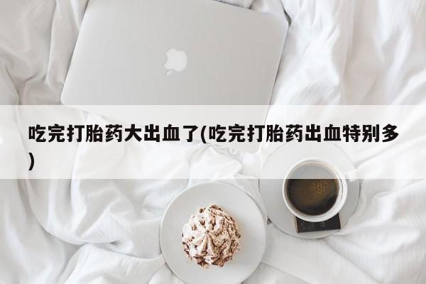 网上正品打胎药购买微信吃完打胎药大出血了(吃完打胎药出血特别多)