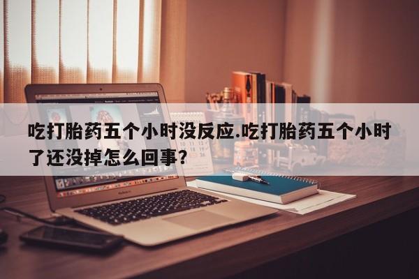 网上正品打胎药购买微信吃打胎药五个小时没反应.吃打胎药五个小时了还没掉怎么回事？