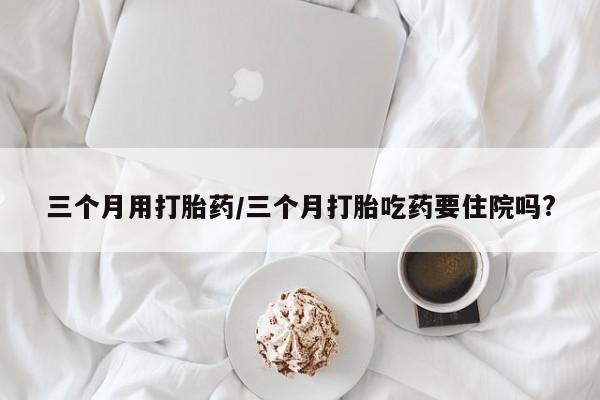 网上正品打胎药购买微信三个月用打胎药/三个月打胎吃药要住院吗?