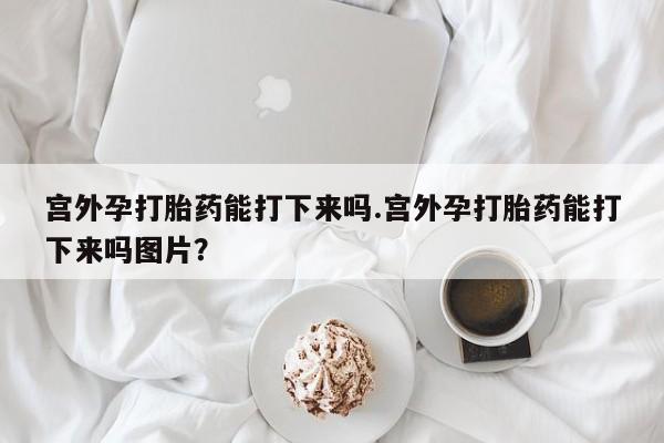网上正品打胎药购买微信宫外孕打胎药能打下来吗.宫外孕打胎药能打下来吗图片？
