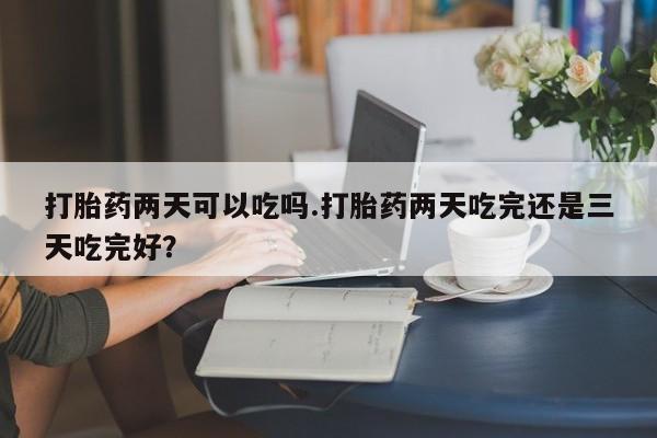 网上正品打胎药购买微信打胎药两天可以吃吗.打胎药两天吃完还是三天吃完好？