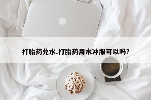 网上正品打胎药购买微信打胎药兑水.打胎药用水冲服可以吗？