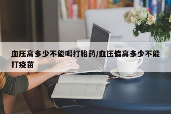 网上正品打胎药购买微信血压高多少不能喝打胎药/血压偏高多少不能打疫苗
