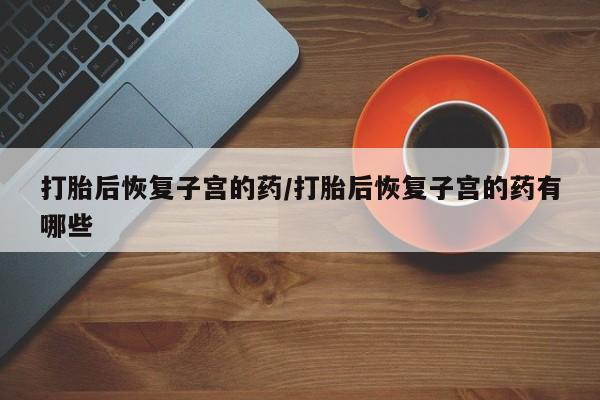 网上正品打胎药购买微信打胎后恢复子宫的药/打胎后恢复子宫的药有哪些