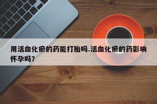 网上正品打胎药购买微信用活血化瘀的药能打胎吗.活血化瘀的药影响怀孕吗？