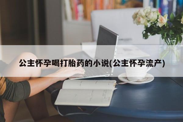 网上正品打胎药购买微信公主怀孕喝打胎药的小说(公主怀孕流产)
