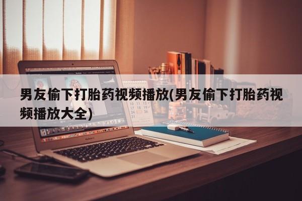 网上正品打胎药购买微信男友偷下打胎药视频播放(男友偷下打胎药视频播放大全)