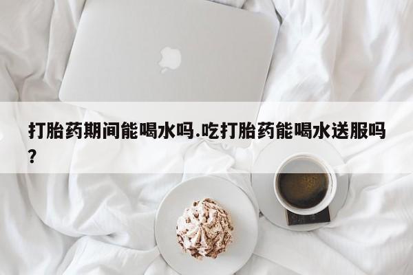 网上正品打胎药购买微信打胎药期间能喝水吗.吃打胎药能喝水送服吗？