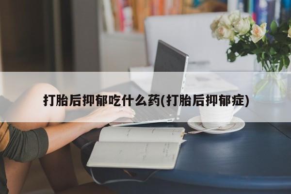 网上正品打胎药购买微信打胎后抑郁吃什么药(打胎后抑郁症)