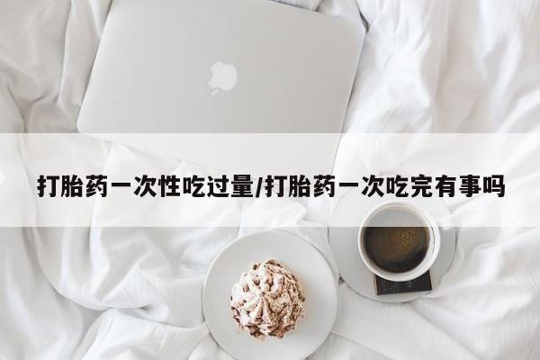 网上正品打胎药购买微信打胎药一次性吃过量/打胎药一次吃完有事吗