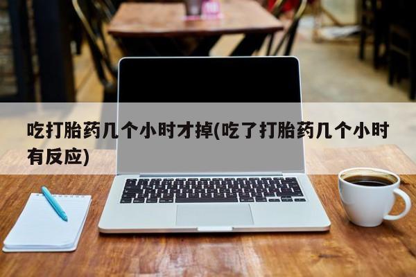 网上正品打胎药购买微信吃打胎药几个小时才掉(吃了打胎药几个小时有反应)
