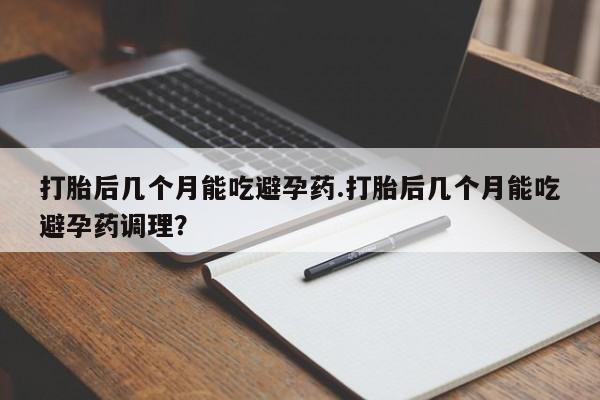 网上正品打胎药购买微信打胎后几个月能吃避孕药.打胎后几个月能吃避孕药调理？