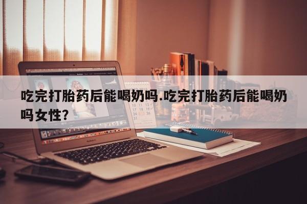 网上正品打胎药购买微信吃完打胎药后能喝奶吗.吃完打胎药后能喝奶吗女性？