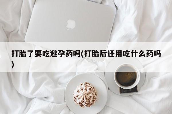 网上正品打胎药购买微信打胎了要吃避孕药吗(打胎后还用吃什么药吗)