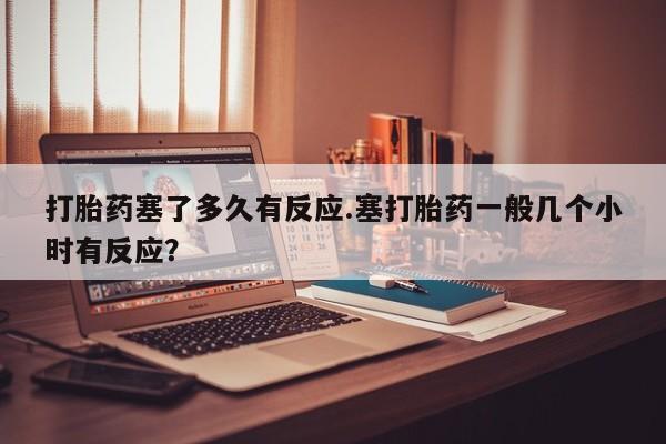 网上正品打胎药购买微信打胎药塞了多久有反应.塞打胎药一般几个小时有反应？
