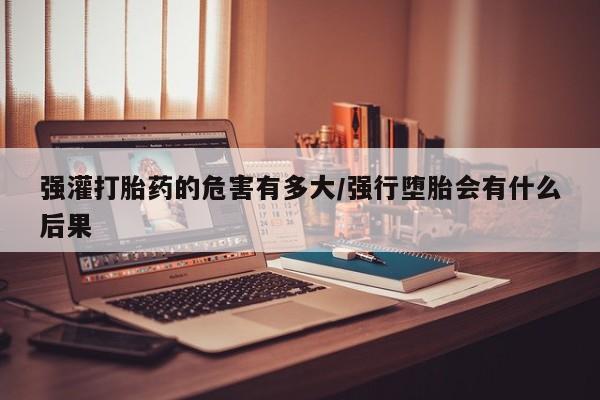 网上正品打胎药购买微信强灌打胎药的危害有多大/强行堕胎会有什么后果