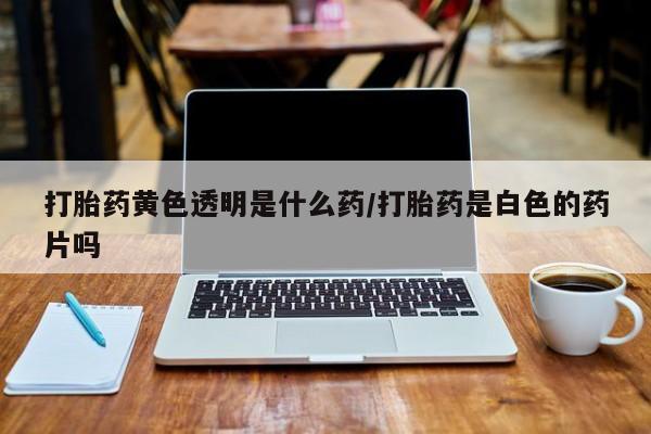 网上正品打胎药购买微信打胎药黄色透明是什么药/打胎药是白色的药片吗