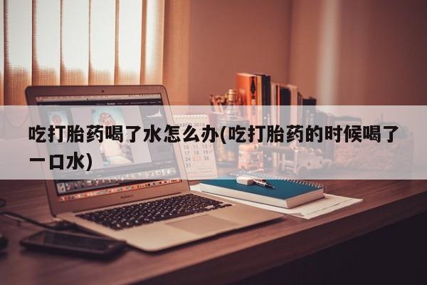 网上正品打胎药购买微信吃打胎药喝了水怎么办(吃打胎药的时候喝了一口水)