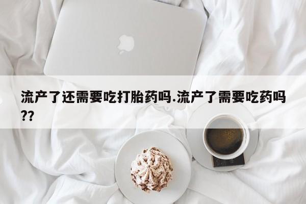 网上正品打胎药购买微信流产了还需要吃打胎药吗.流产了需要吃药吗?？