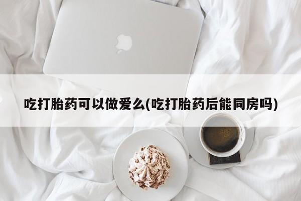 网上正品打胎药购买微信吃打胎药可以做爱么(吃打胎药后能同房吗)