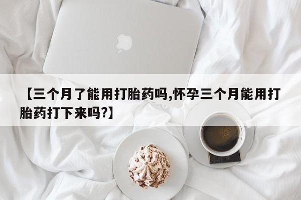 网上正品打胎药购买微信【三个月了能用打胎药吗,怀孕三个月能用打胎药打下来吗?】
