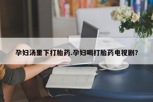 网上正品打胎药购买微信孕妇汤里下打胎药.孕妇喝打胎药电视剧？