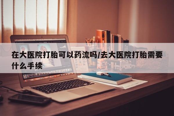 网上正品打胎药购买微信在大医院打胎可以药流吗/去大医院打胎需要什么手续