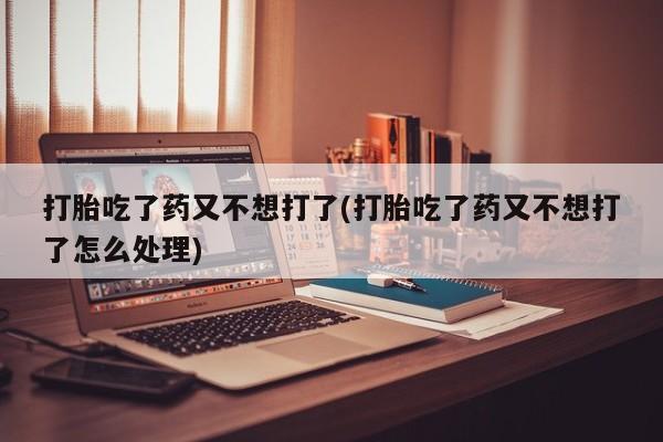 网上正品打胎药购买微信打胎吃了药又不想打了(打胎吃了药又不想打了怎么处理)