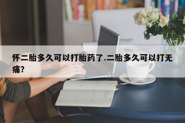 网上正品打胎药购买微信怀二胎多久可以打胎药了.二胎多久可以打无痛？
