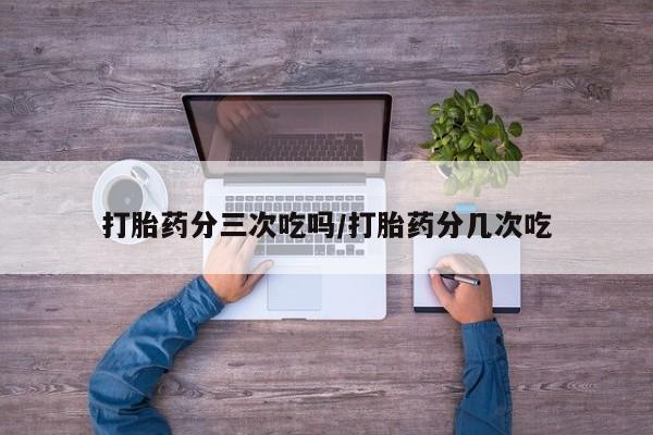 网上正品打胎药购买微信打胎药分三次吃吗/打胎药分几次吃