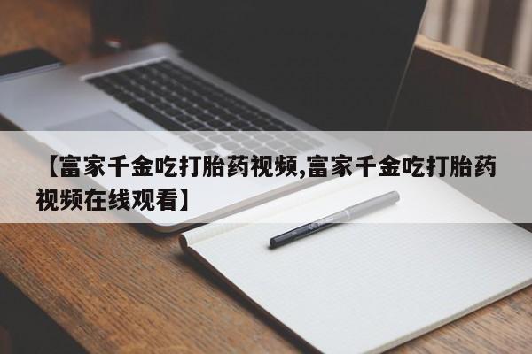 网上正品打胎药购买微信【富家千金吃打胎药视频,富家千金吃打胎药视频在线观看】