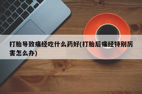 网上正品打胎药购买微信打胎导致痛经吃什么药好(打胎后痛经特别厉害怎么办)