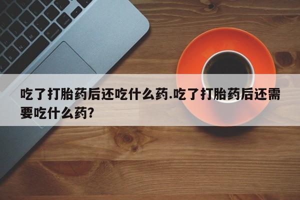 网上正品打胎药购买微信吃了打胎药后还吃什么药.吃了打胎药后还需要吃什么药？