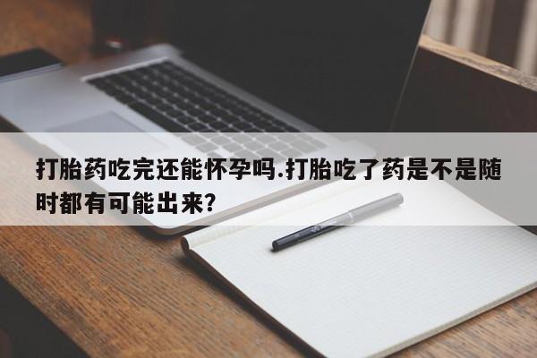 网上正品打胎药购买微信打胎药吃完还能怀孕吗.打胎吃了药是不是随时都有可能出来？