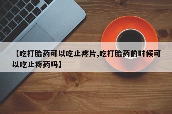 网上正品打胎药购买微信【吃打胎药可以吃止疼片,吃打胎药的时候可以吃止疼药吗】