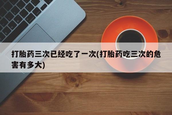 网上正品打胎药购买微信打胎药三次已经吃了一次(打胎药吃三次的危害有多大)