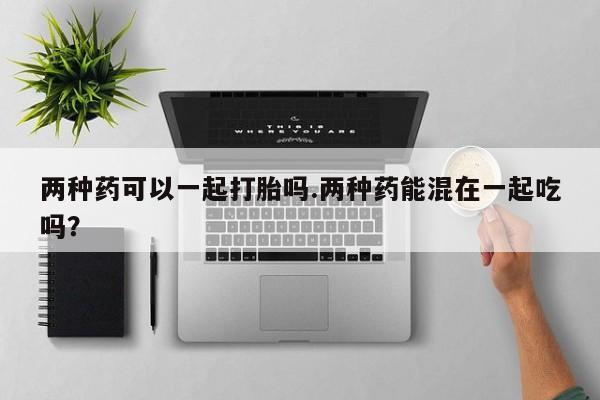 网上正品打胎药购买微信两种药可以一起打胎吗.两种药能混在一起吃吗？