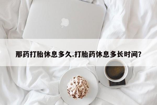 网上正品打胎药购买微信那药打胎休息多久.打胎药休息多长时间？