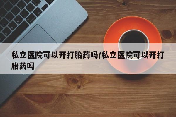 网上正品打胎药购买微信私立医院可以开打胎药吗/私立医院可以开打胎药吗