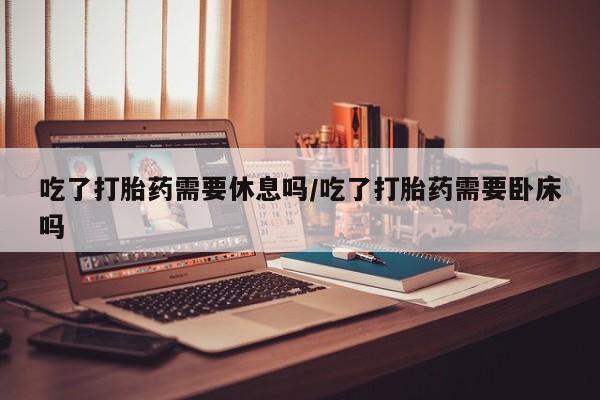 网上正品打胎药购买微信吃了打胎药需要休息吗/吃了打胎药需要卧床吗