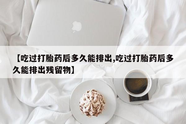 网上正品打胎药购买微信【吃过打胎药后多久能排出,吃过打胎药后多久能排出残留物】