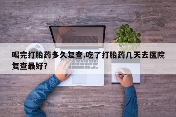网上正品打胎药购买微信喝完打胎药多久复查.吃了打胎药几天去医院复查最好？