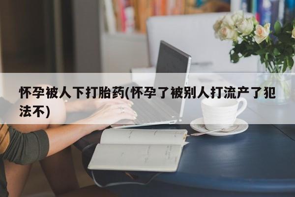 网上正品打胎药购买微信怀孕被人下打胎药(怀孕了被别人打流产了犯法不)