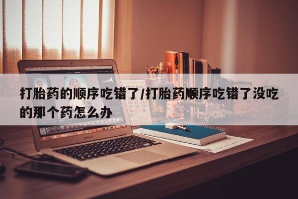 网上正品打胎药购买微信打胎药的顺序吃错了/打胎药顺序吃错了没吃的那个药怎么办