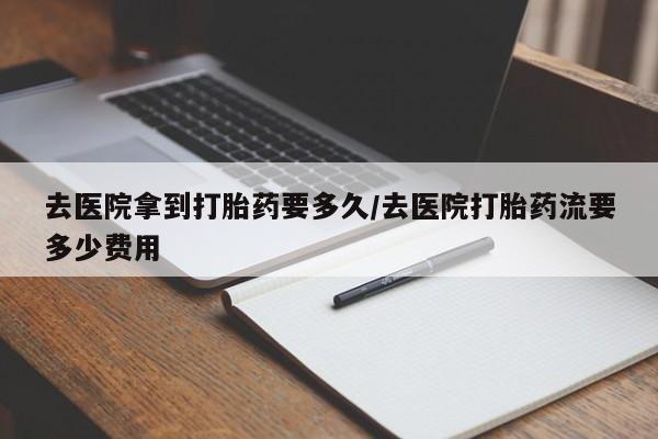网上正品打胎药购买微信去医院拿到打胎药要多久/去医院打胎药流要多少费用