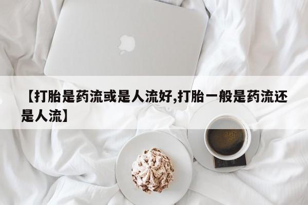 网上正品打胎药购买微信【打胎是药流或是人流好,打胎一般是药流还是人流】