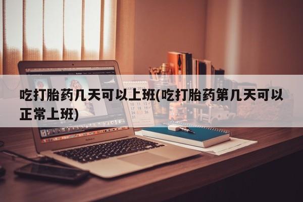 网上正品打胎药购买微信吃打胎药几天可以上班(吃打胎药第几天可以正常上班)