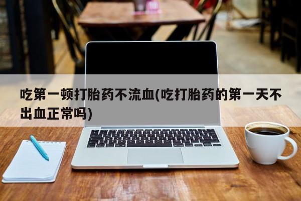 网上正品打胎药购买微信吃第一顿打胎药不流血(吃打胎药的第一天不出血正常吗)